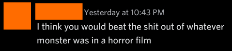 I think you would beat the shit out of whatever monster was in a horror film