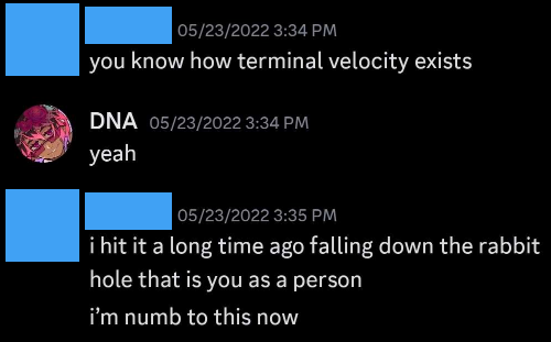 Person saying 'You know how terminal velocity exists?'. I reply 'yeah'. They say 'i hit it a long time ago falling down the rabbit hole that is you as a person. i’m numb to this now'